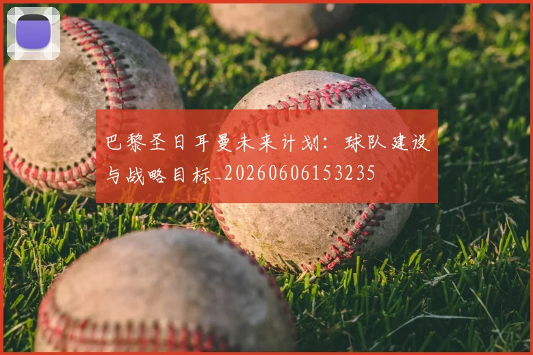 巴黎圣日耳曼未来计划：球队建设与战略目标_20260606153235