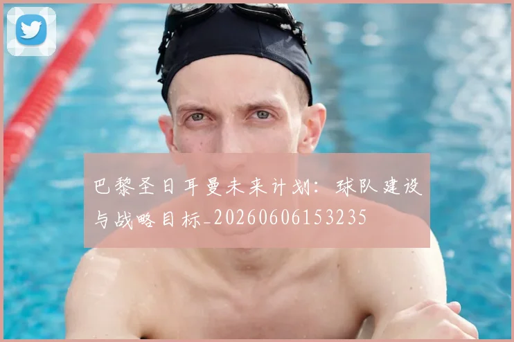 巴黎圣日耳曼未来计划：球队建设与战略目标_20260606153235