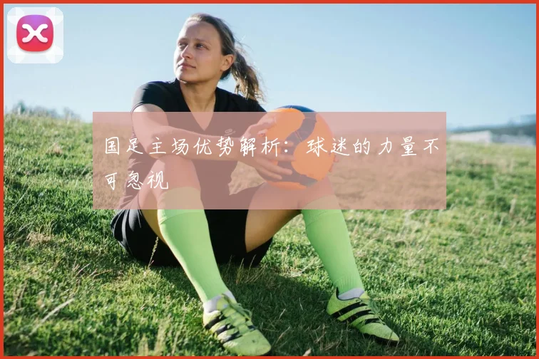 国足主场优势解析:球迷的力量不可忽视