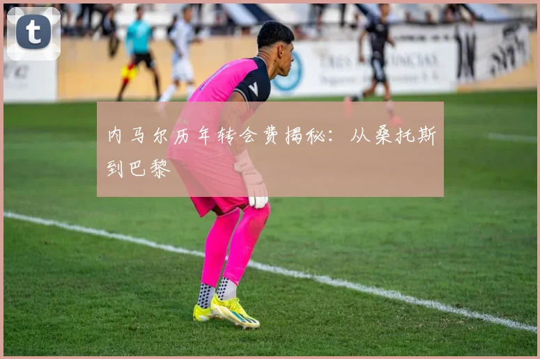 内马尔历年转会费揭秘：从桑托斯到巴黎