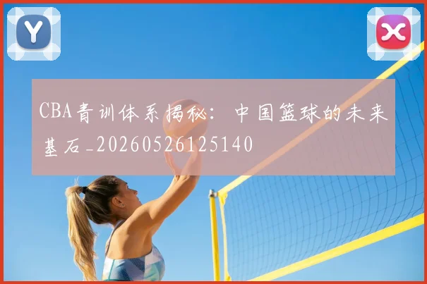 CBA青训体系揭秘:中国篮球的未来基石_20260526125140