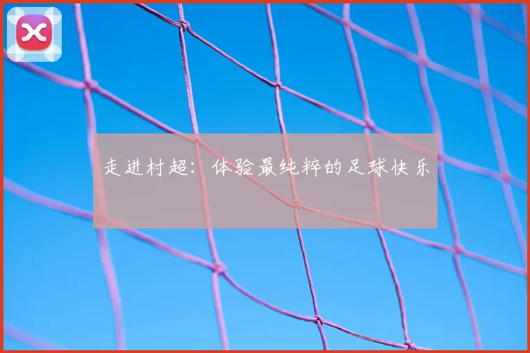 走进村超:体验最纯粹的足球快乐