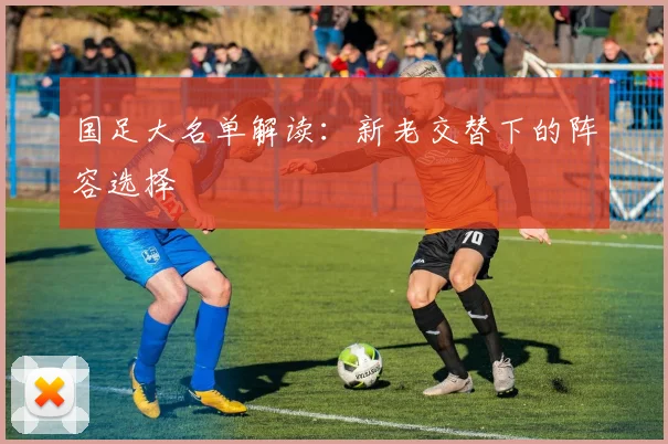 国足大名单解读：新老交替下的阵容选择